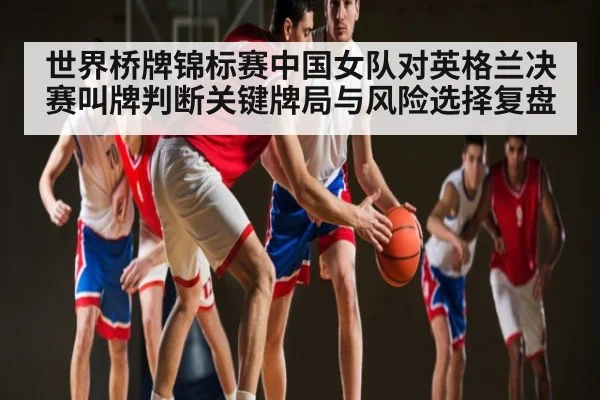 世界桥牌锦标赛中国女队对英格兰决赛叫牌判断关键牌局与风险选择复盘